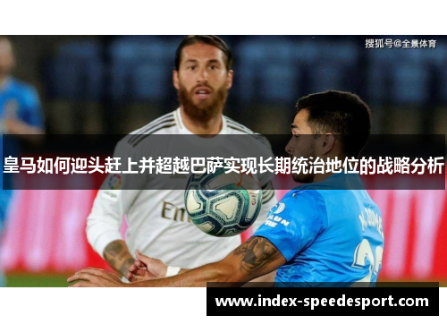 皇马如何迎头赶上并超越巴萨实现长期统治地位的战略分析